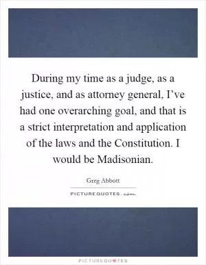 During my time as a judge, as a justice, and as attorney general, I’ve had one overarching goal, and that is a strict interpretation and application of the laws and the Constitution. I would be Madisonian Picture Quote #1