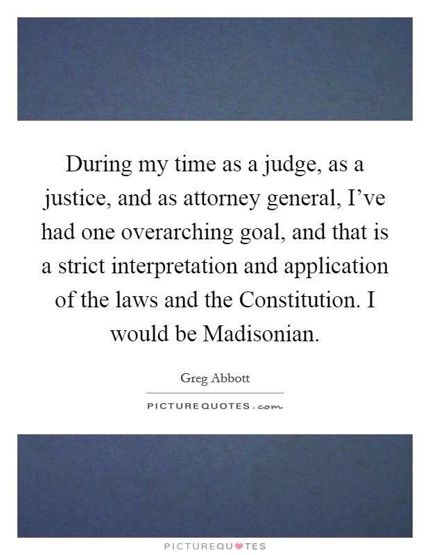 During my time as a judge, as a justice, and as attorney general, I've had one overarching goal, and that is a strict interpretation and application of the laws and the Constitution. I would be Madisonian Picture Quote #1