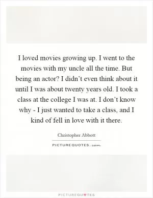 I loved movies growing up. I went to the movies with my uncle all the time. But being an actor? I didn’t even think about it until I was about twenty years old. I took a class at the college I was at. I don’t know why - I just wanted to take a class, and I kind of fell in love with it there Picture Quote #1