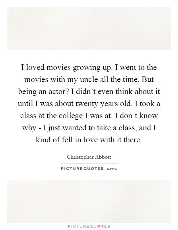 I loved movies growing up. I went to the movies with my uncle all the time. But being an actor? I didn't even think about it until I was about twenty years old. I took a class at the college I was at. I don't know why - I just wanted to take a class, and I kind of fell in love with it there Picture Quote #1