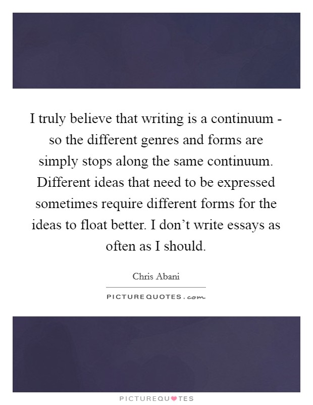 I truly believe that writing is a continuum - so the different genres and forms are simply stops along the same continuum. Different ideas that need to be expressed sometimes require different forms for the ideas to float better. I don't write essays as often as I should Picture Quote #1