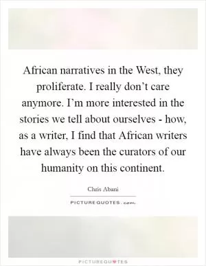 African narratives in the West, they proliferate. I really don’t care anymore. I’m more interested in the stories we tell about ourselves - how, as a writer, I find that African writers have always been the curators of our humanity on this continent Picture Quote #1