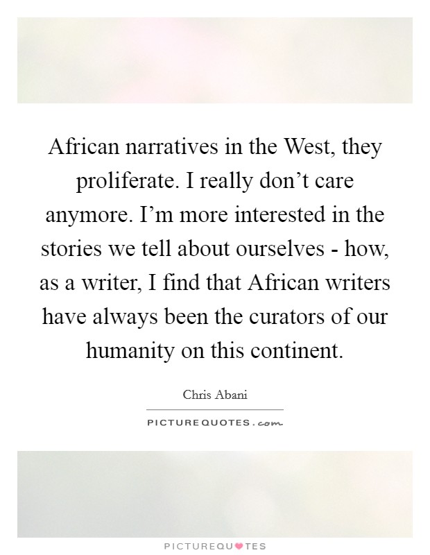 African narratives in the West, they proliferate. I really don't care anymore. I'm more interested in the stories we tell about ourselves - how, as a writer, I find that African writers have always been the curators of our humanity on this continent Picture Quote #1