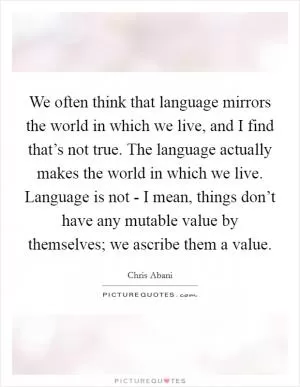 We often think that language mirrors the world in which we live, and I find that’s not true. The language actually makes the world in which we live. Language is not - I mean, things don’t have any mutable value by themselves; we ascribe them a value Picture Quote #1