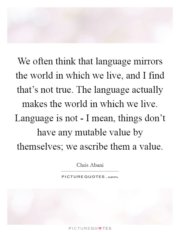 We often think that language mirrors the world in which we live, and I find that's not true. The language actually makes the world in which we live. Language is not - I mean, things don't have any mutable value by themselves; we ascribe them a value Picture Quote #1