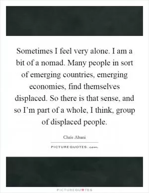 Sometimes I feel very alone. I am a bit of a nomad. Many people in sort of emerging countries, emerging economies, find themselves displaced. So there is that sense, and so I’m part of a whole, I think, group of displaced people Picture Quote #1