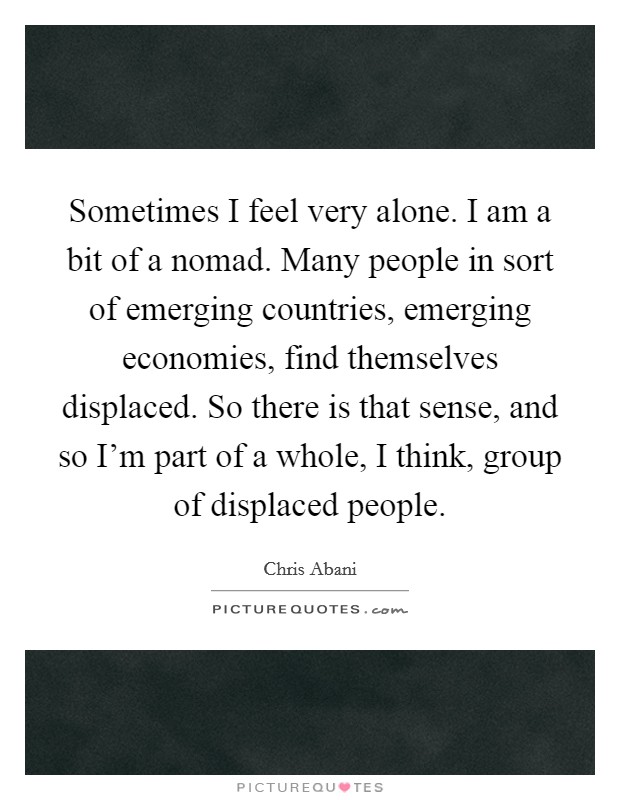 Sometimes I feel very alone. I am a bit of a nomad. Many people in sort of emerging countries, emerging economies, find themselves displaced. So there is that sense, and so I'm part of a whole, I think, group of displaced people Picture Quote #1
