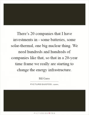 There’s 20 companies that I have investments in - some batteries, some solar-thermal, one big nuclear thing. We need hundreds and hundreds of companies like that, so that in a 20-year time frame we really are starting to change the energy infrastructure Picture Quote #1