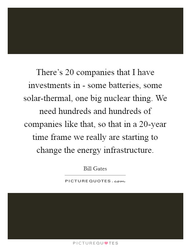 There's 20 companies that I have investments in - some batteries, some solar-thermal, one big nuclear thing. We need hundreds and hundreds of companies like that, so that in a 20-year time frame we really are starting to change the energy infrastructure Picture Quote #1