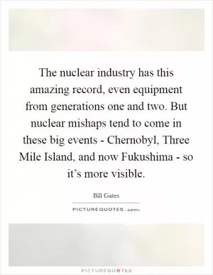 The nuclear industry has this amazing record, even equipment from generations one and two. But nuclear mishaps tend to come in these big events - Chernobyl, Three Mile Island, and now Fukushima - so it’s more visible Picture Quote #1