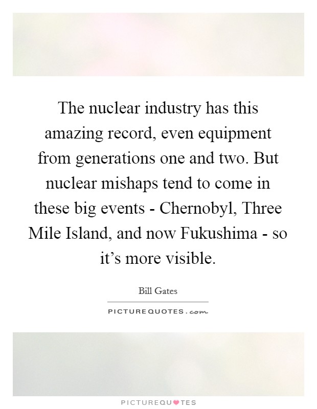 The nuclear industry has this amazing record, even equipment from generations one and two. But nuclear mishaps tend to come in these big events - Chernobyl, Three Mile Island, and now Fukushima - so it's more visible Picture Quote #1