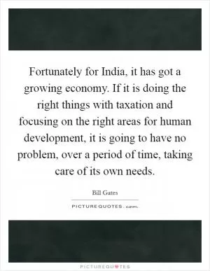 Fortunately for India, it has got a growing economy. If it is doing the right things with taxation and focusing on the right areas for human development, it is going to have no problem, over a period of time, taking care of its own needs Picture Quote #1