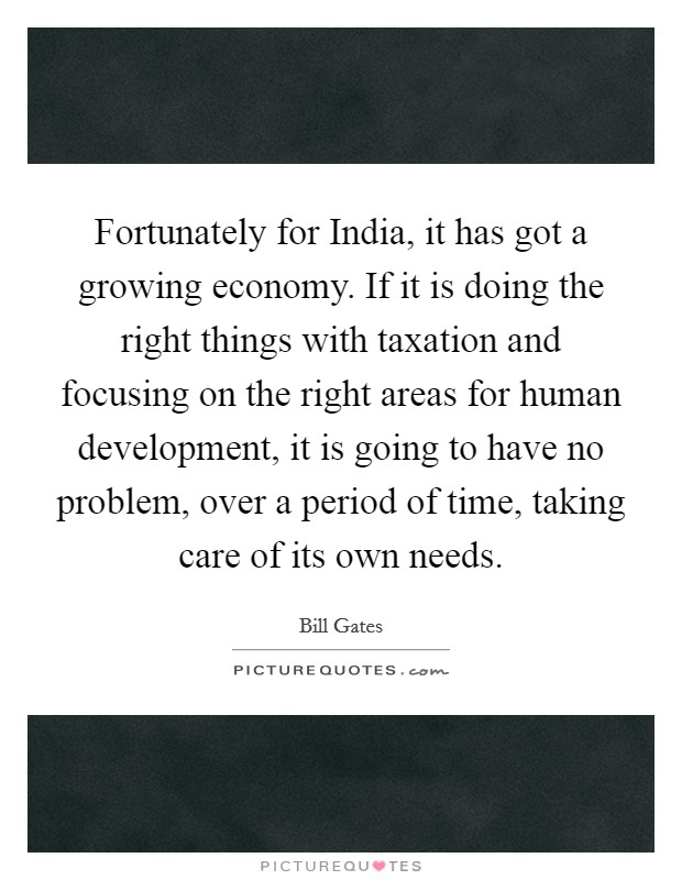 Fortunately for India, it has got a growing economy. If it is doing the right things with taxation and focusing on the right areas for human development, it is going to have no problem, over a period of time, taking care of its own needs Picture Quote #1