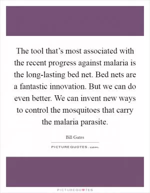 The tool that’s most associated with the recent progress against malaria is the long-lasting bed net. Bed nets are a fantastic innovation. But we can do even better. We can invent new ways to control the mosquitoes that carry the malaria parasite Picture Quote #1