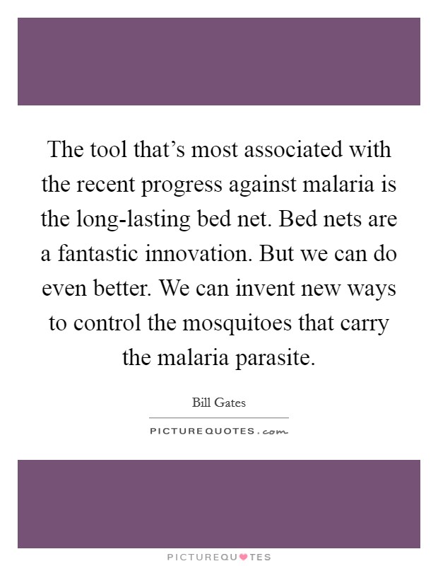 The tool that's most associated with the recent progress against malaria is the long-lasting bed net. Bed nets are a fantastic innovation. But we can do even better. We can invent new ways to control the mosquitoes that carry the malaria parasite Picture Quote #1