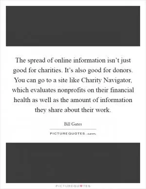 The spread of online information isn’t just good for charities. It’s also good for donors. You can go to a site like Charity Navigator, which evaluates nonprofits on their financial health as well as the amount of information they share about their work Picture Quote #1