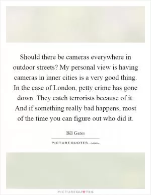 Should there be cameras everywhere in outdoor streets? My personal view is having cameras in inner cities is a very good thing. In the case of London, petty crime has gone down. They catch terrorists because of it. And if something really bad happens, most of the time you can figure out who did it Picture Quote #1