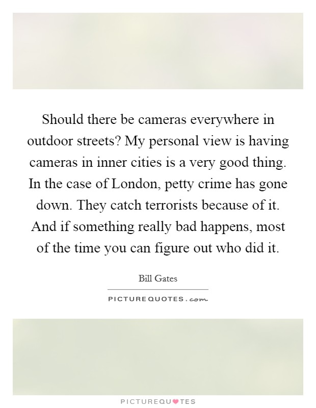 Should there be cameras everywhere in outdoor streets? My personal view is having cameras in inner cities is a very good thing. In the case of London, petty crime has gone down. They catch terrorists because of it. And if something really bad happens, most of the time you can figure out who did it Picture Quote #1