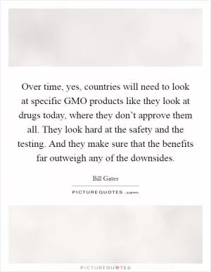 Over time, yes, countries will need to look at specific GMO products like they look at drugs today, where they don’t approve them all. They look hard at the safety and the testing. And they make sure that the benefits far outweigh any of the downsides Picture Quote #1