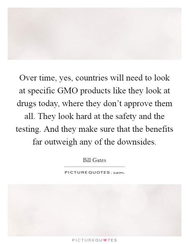 Over time, yes, countries will need to look at specific GMO products like they look at drugs today, where they don't approve them all. They look hard at the safety and the testing. And they make sure that the benefits far outweigh any of the downsides Picture Quote #1
