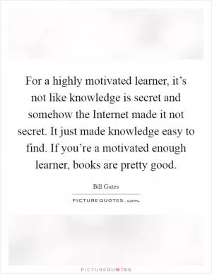 For a highly motivated learner, it’s not like knowledge is secret and somehow the Internet made it not secret. It just made knowledge easy to find. If you’re a motivated enough learner, books are pretty good Picture Quote #1