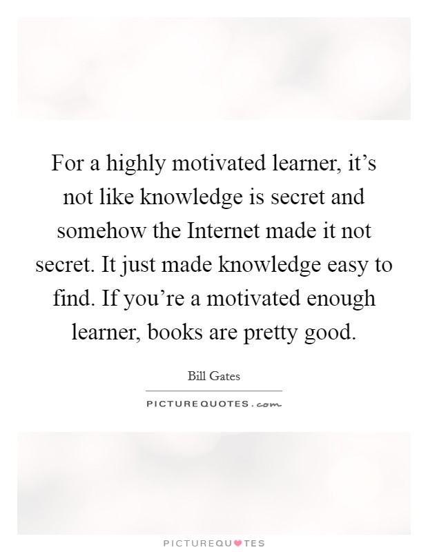 For a highly motivated learner, it's not like knowledge is secret and somehow the Internet made it not secret. It just made knowledge easy to find. If you're a motivated enough learner, books are pretty good Picture Quote #1