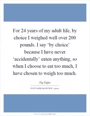 For 24 years of my adult life, by choice I weighed well over 200 pounds. I say ‘by choice’ because I have never ‘accidentally’ eaten anything, so when I choose to eat too much, I have chosen to weigh too much Picture Quote #1