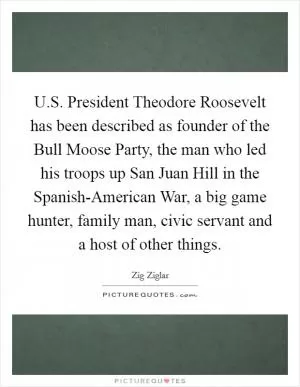 U.S. President Theodore Roosevelt has been described as founder of the Bull Moose Party, the man who led his troops up San Juan Hill in the Spanish-American War, a big game hunter, family man, civic servant and a host of other things Picture Quote #1