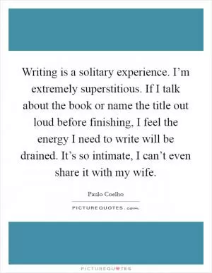 Writing is a solitary experience. I’m extremely superstitious. If I talk about the book or name the title out loud before finishing, I feel the energy I need to write will be drained. It’s so intimate, I can’t even share it with my wife Picture Quote #1