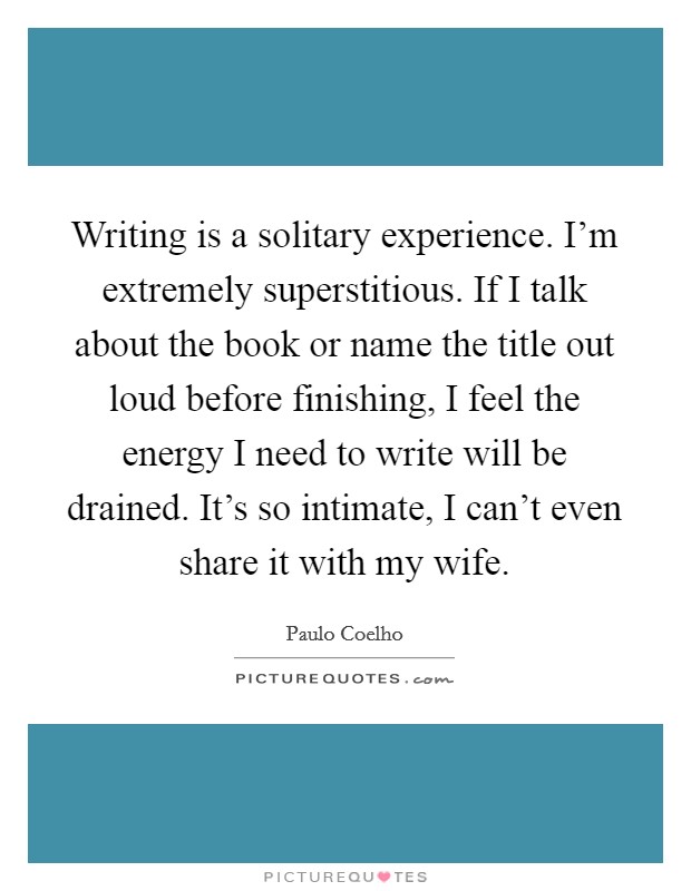 Writing is a solitary experience. I'm extremely superstitious. If I talk about the book or name the title out loud before finishing, I feel the energy I need to write will be drained. It's so intimate, I can't even share it with my wife Picture Quote #1