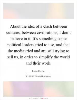 About the idea of a clash between cultures, between civilisations, I don’t believe in it. It’s something some political leaders tried to use, and that the media tried and are still trying to sell us, in order to simplify the world and their work Picture Quote #1