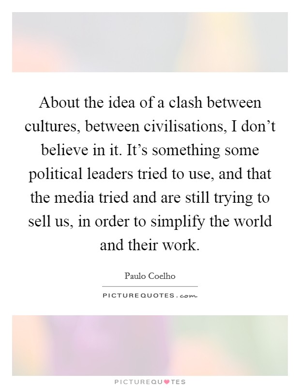 About the idea of a clash between cultures, between civilisations, I don't believe in it. It's something some political leaders tried to use, and that the media tried and are still trying to sell us, in order to simplify the world and their work Picture Quote #1