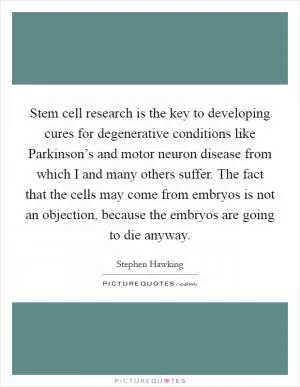 Stem cell research is the key to developing cures for degenerative conditions like Parkinson’s and motor neuron disease from which I and many others suffer. The fact that the cells may come from embryos is not an objection, because the embryos are going to die anyway Picture Quote #1
