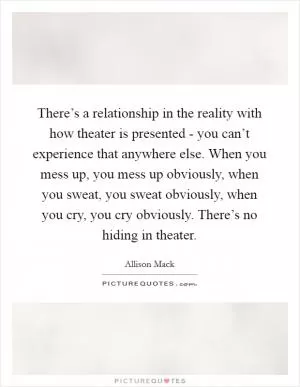 There’s a relationship in the reality with how theater is presented - you can’t experience that anywhere else. When you mess up, you mess up obviously, when you sweat, you sweat obviously, when you cry, you cry obviously. There’s no hiding in theater Picture Quote #1