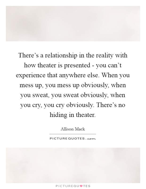 There's a relationship in the reality with how theater is presented - you can't experience that anywhere else. When you mess up, you mess up obviously, when you sweat, you sweat obviously, when you cry, you cry obviously. There's no hiding in theater Picture Quote #1