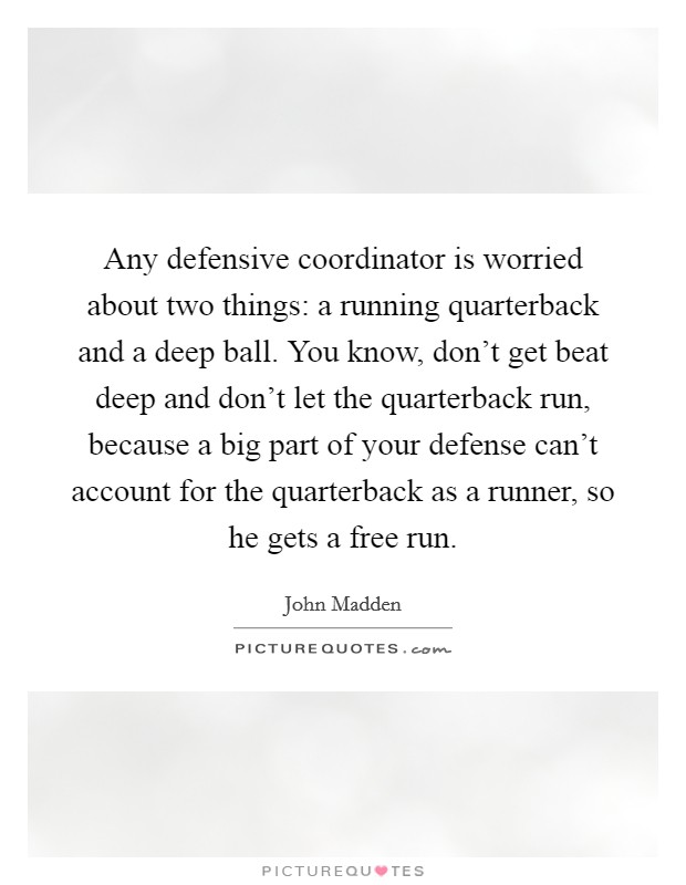 Any defensive coordinator is worried about two things: a running quarterback and a deep ball. You know, don't get beat deep and don't let the quarterback run, because a big part of your defense can't account for the quarterback as a runner, so he gets a free run Picture Quote #1