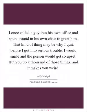 I once called a guy into his own office and spun around in his own chair to greet him. That kind of thing may be why I quit, before I got into serious trouble. I would smile and the person would get so upset. But you do a thousand of those things, and it makes you weird Picture Quote #1
