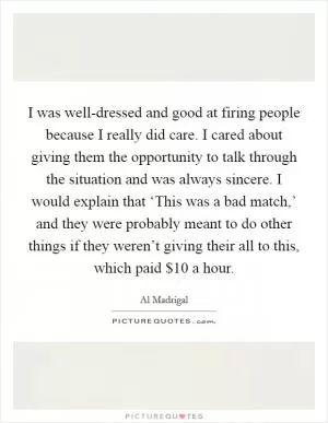 I was well-dressed and good at firing people because I really did care. I cared about giving them the opportunity to talk through the situation and was always sincere. I would explain that ‘This was a bad match,’ and they were probably meant to do other things if they weren’t giving their all to this, which paid $10 a hour Picture Quote #1