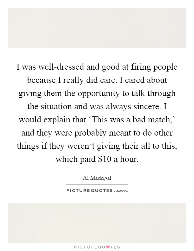 I was well-dressed and good at firing people because I really did care. I cared about giving them the opportunity to talk through the situation and was always sincere. I would explain that ‘This was a bad match,' and they were probably meant to do other things if they weren't giving their all to this, which paid $10 a hour Picture Quote #1