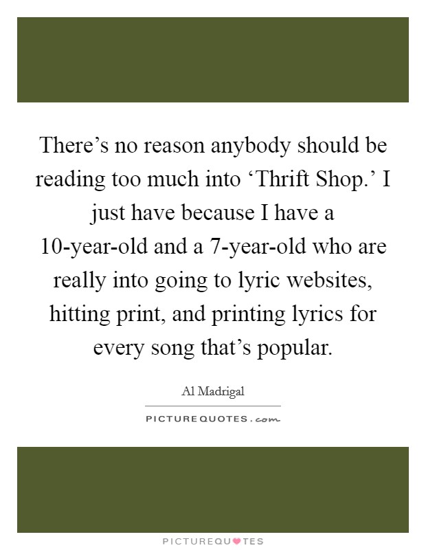 There's no reason anybody should be reading too much into ‘Thrift Shop.' I just have because I have a 10-year-old and a 7-year-old who are really into going to lyric websites, hitting print, and printing lyrics for every song that's popular Picture Quote #1