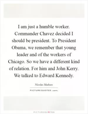 I am just a humble worker. Commander Chavez decided I should be president. To President Obama, we remember that young leader and of the workers of Chicago. So we have a different kind of relation. For him and John Kerry. We talked to Edward Kennedy Picture Quote #1
