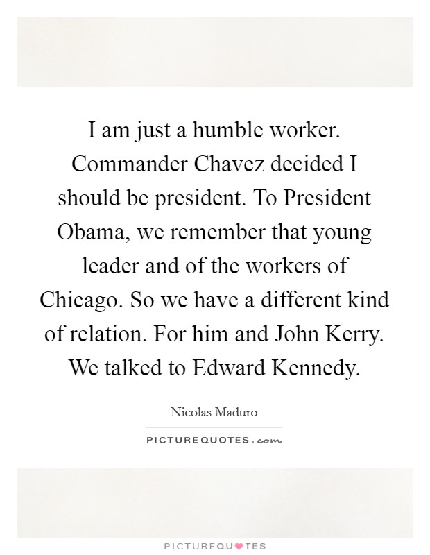 I am just a humble worker. Commander Chavez decided I should be president. To President Obama, we remember that young leader and of the workers of Chicago. So we have a different kind of relation. For him and John Kerry. We talked to Edward Kennedy Picture Quote #1