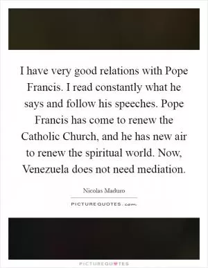 I have very good relations with Pope Francis. I read constantly what he says and follow his speeches. Pope Francis has come to renew the Catholic Church, and he has new air to renew the spiritual world. Now, Venezuela does not need mediation Picture Quote #1