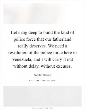 Let’s dig deep to build the kind of police force that our fatherland really deserves. We need a revolution of the police force here in Venezuela, and I will carry it out without delay, without excuses Picture Quote #1