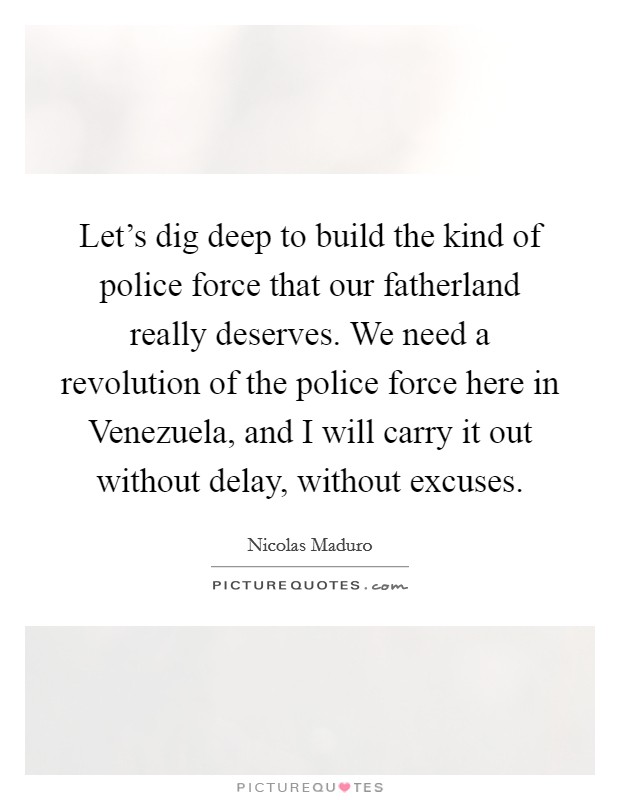 Let's dig deep to build the kind of police force that our fatherland really deserves. We need a revolution of the police force here in Venezuela, and I will carry it out without delay, without excuses Picture Quote #1