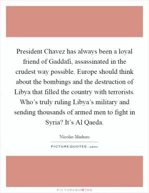 President Chavez has always been a loyal friend of Gaddafi, assassinated in the crudest way possible. Europe should think about the bombings and the destruction of Libya that filled the country with terrorists. Who’s truly ruling Libya’s military and sending thousands of armed men to fight in Syria? It’s Al Qaeda Picture Quote #1