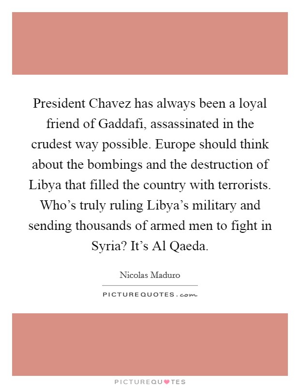 President Chavez has always been a loyal friend of Gaddafi, assassinated in the crudest way possible. Europe should think about the bombings and the destruction of Libya that filled the country with terrorists. Who's truly ruling Libya's military and sending thousands of armed men to fight in Syria? It's Al Qaeda Picture Quote #1