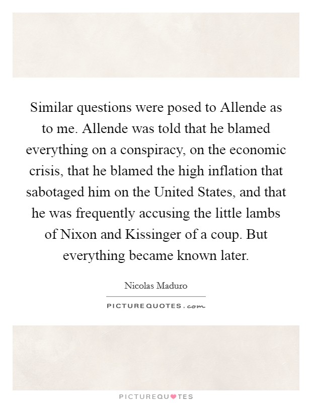 Similar questions were posed to Allende as to me. Allende was told that he blamed everything on a conspiracy, on the economic crisis, that he blamed the high inflation that sabotaged him on the United States, and that he was frequently accusing the little lambs of Nixon and Kissinger of a coup. But everything became known later Picture Quote #1