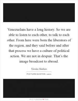 Venezuelans have a long history. So we are able to listen to each other, to talk to each other. From here were born the liberators of the region, and they said before and after that process we have a culture of political action. We are not in despair. That’s the image broadcast to abroad Picture Quote #1
