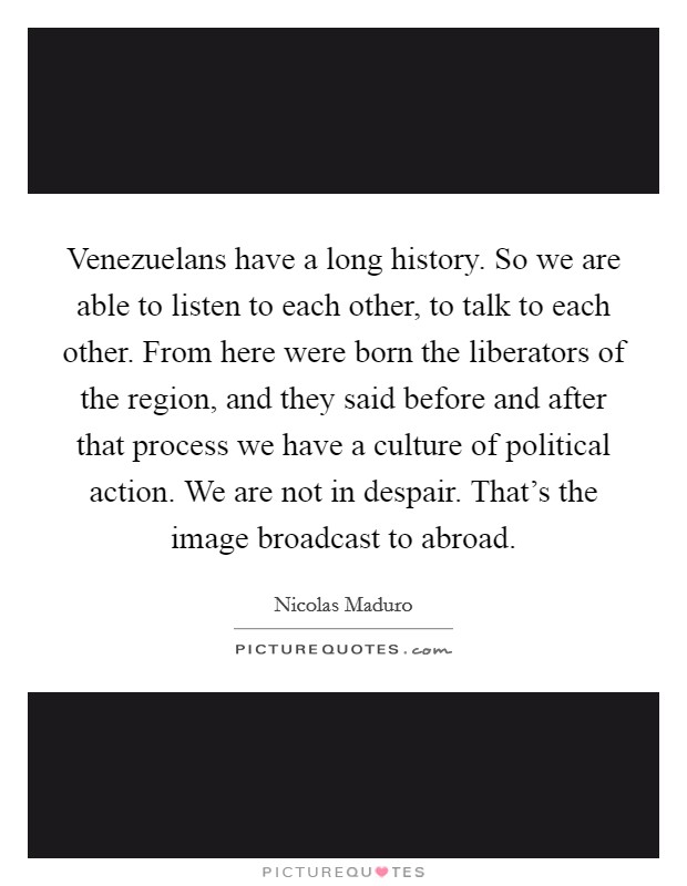 Venezuelans have a long history. So we are able to listen to each other, to talk to each other. From here were born the liberators of the region, and they said before and after that process we have a culture of political action. We are not in despair. That's the image broadcast to abroad Picture Quote #1